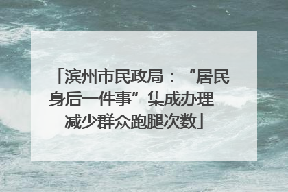 滨州市民政局：“居民身后一件事”集成办理 减少群众跑腿次数