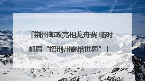 荆州邮政亮相龙舟赛 临时邮局“把荆州寄给世界”