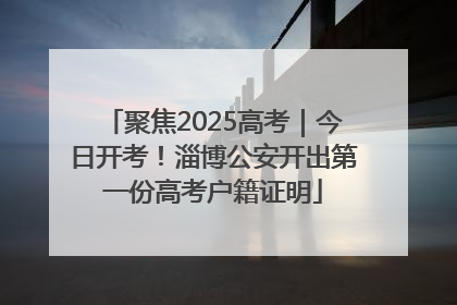 聚焦2025高考｜今日开考！淄博公安开出第一份高考户籍证明
