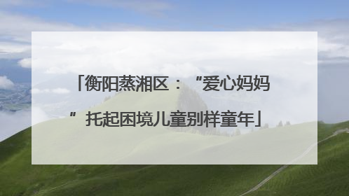 衡阳蒸湘区：“爱心妈妈”托起困境儿童别样童年
