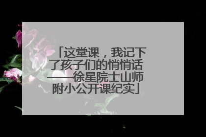 这堂课，我记下了孩子们的悄悄话——徐星院士山师附小公开课纪实
