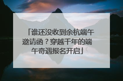 谁还没收到余杭端午邀请函？穿越千年的端午奇遇报名开启