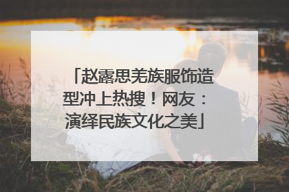 赵露思羌族服饰造型冲上热搜！网友：演绎民族文化之美
