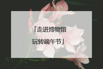 走进博物馆 玩转端午节