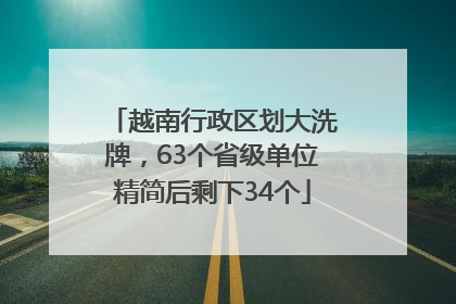 越南行政区划大洗牌，63个省级单位精简后剩下34个