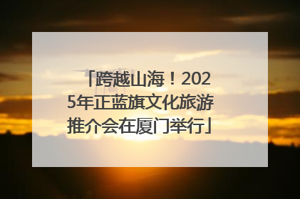 跨越山海！2025年正蓝旗文化旅游推介会在厦门举行