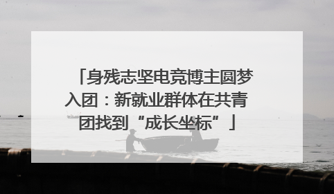 身残志坚电竞博主圆梦入团：新就业群体在共青团找到“成长坐标”