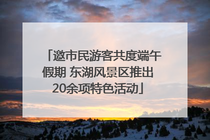 邀市民游客共度端午假期 东湖风景区推出20余项特色活动