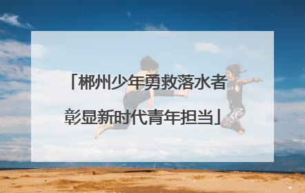 郴州少年勇救落水者 彰显新时代青年担当