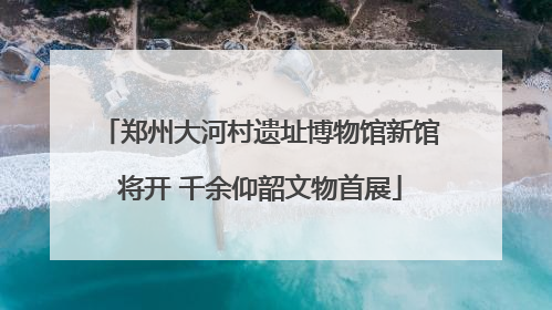 郑州大河村遗址博物馆新馆将开 千余仰韶文物首展