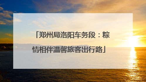 郑州局洛阳车务段：粽情相伴温馨旅客出行路