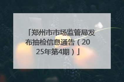 郑州市市场监管局发布抽检信息通告（2025年第4期）