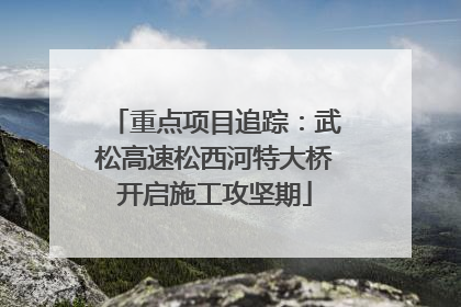 重点项目追踪：武松高速松西河特大桥开启施工攻坚期