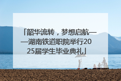 韶华流转，梦想启航——湖南铁道职院举行2025届学生毕业典礼
