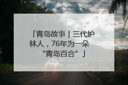 青岛故事｜三代护林人，76年为一朵“青岛百合”