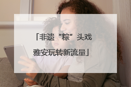 非遗“粽”头戏 雅安玩转新流量