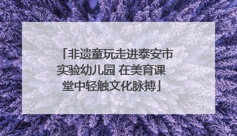 非遗童玩走进泰安市实验幼儿园 在美育课堂中轻触文化脉搏