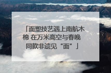 面塑技艺遇上南航木棉 在万米高空与春晚同款非遗见“面”