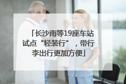 长沙南等19座车站试点“轻装行”，带行李出行更加方便