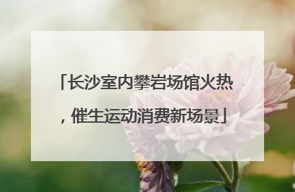 长沙室内攀岩场馆火热，催生运动消费新场景