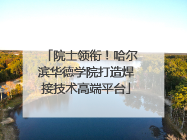 院士领衔！哈尔滨华德学院打造焊接技术高端平台