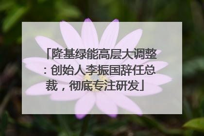 隆基绿能高层大调整：创始人李振国辞任总裁，彻底专注研发