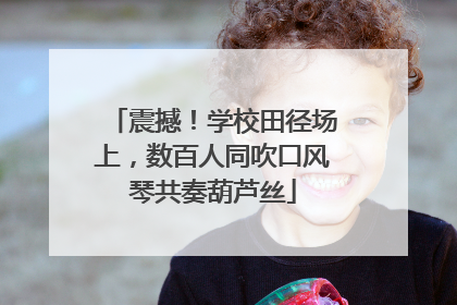 震撼！学校田径场上，数百人同吹口风琴共奏葫芦丝