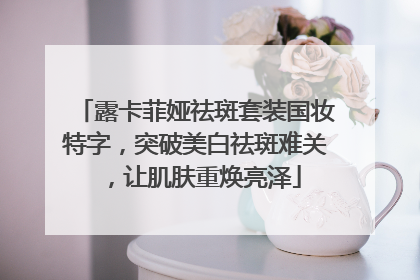 露卡菲娅祛斑套装国妆特字，突破美白祛斑难关，让肌肤重焕亮泽