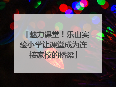 魅力课堂！乐山实验小学让课堂成为连接家校的桥梁