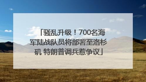骚乱升级！700名海军陆战队员将部署至洛杉矶 特朗普调兵惹争议