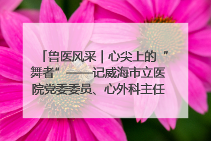 鲁医风采｜心尖上的“舞者”——记威海市立医院党委委员、心外科主任、主任医师景昊