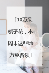 10万朵栀子花，本周末这些地方免费领