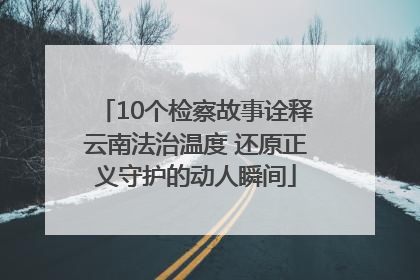 10个检察故事诠释云南法治温度 还原正义守护的动人瞬间