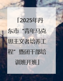 2025年丹东市“青年马克思主义者培养工程”暨团干部培训班开班