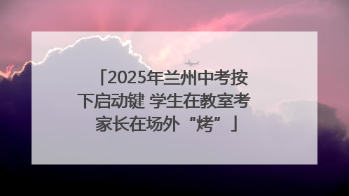2025年兰州中考按下启动键 学生在教室考 家长在场外“烤”