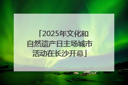 2025年文化和自然遗产日主场城市活动在长沙开幕