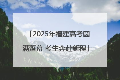 2025年福建高考圆满落幕 考生奔赴新程