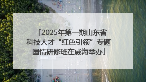 2025年第一期山东省科技人才“红色引领”专题国情研修班在威海举办