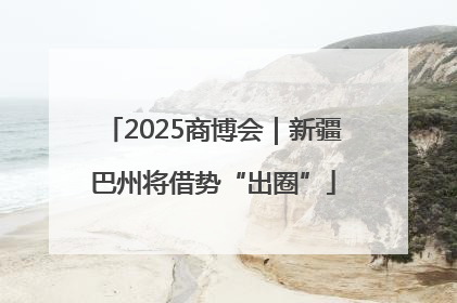 2025商博会｜新疆巴州将借势“出圈”