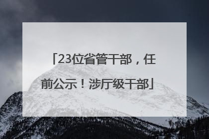 23位省管干部，任前公示！涉厅级干部
