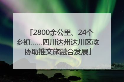 2800余公里、24个乡镇……四川达州达川区政协助推文旅融合发展
