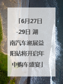 6月27日-29日 湖南汽车巡展益阳站将开启年中购车盛宴