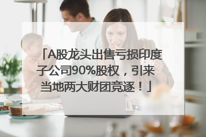 A股龙头出售亏损印度子公司90%股权，引来当地两大财团竞逐！